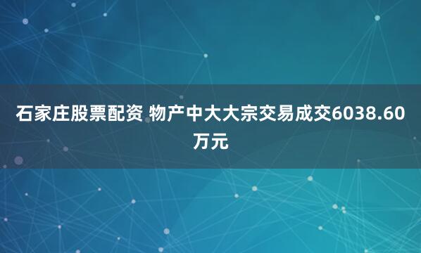 石家庄股票配资 物产中大大宗交易成交6038.60万元