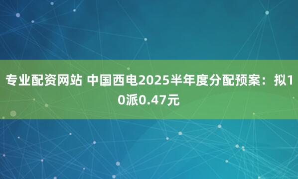 专业配资网站 中国西电2025半年度分配预案：拟10派0.47元