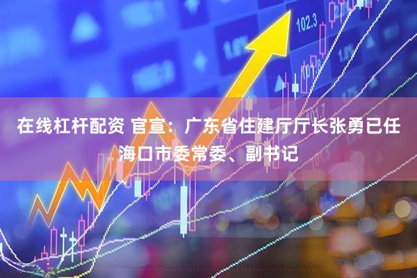 在线杠杆配资 官宣：广东省住建厅厅长张勇已任海口市委常委、副书记