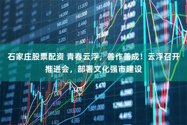 石家庄股票配资 青春云浮，善作善成！云浮召开推进会，部署文化强市建设