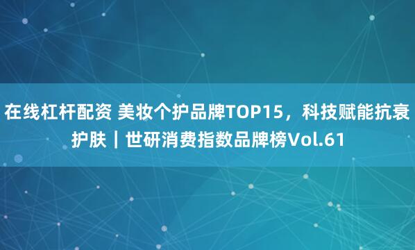 在线杠杆配资 美妆个护品牌TOP15，科技赋能抗衰护肤｜世研消费指数品牌榜Vol.61