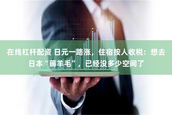 在线杠杆配资 日元一路涨，住宿按人收税：想去日本“薅羊毛”，已经没多少空间了