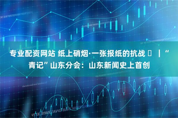 专业配资网站 纸上硝烟·一张报纸的抗战 ⑲｜“青记”山东分会：山东新闻史上首创