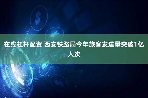 在线杠杆配资 西安铁路局今年旅客发送量突破1亿人次