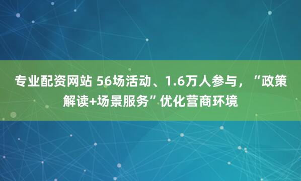 专业配资网站 56场活动、1.6万人参与，“政策解读+场景服务”优化营商环境