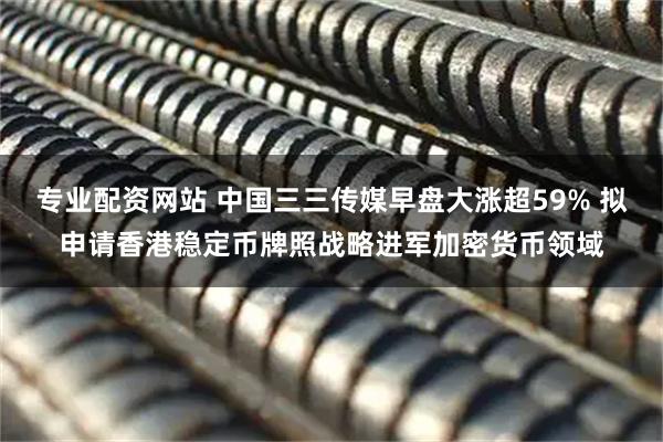 专业配资网站 中国三三传媒早盘大涨超59% 拟申请香港稳定币牌照战略进军加密货币领域