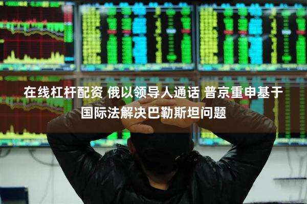 在线杠杆配资 俄以领导人通话&#32;普京重申基于国际法解决巴勒斯坦问题