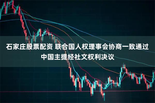 石家庄股票配资 联合国人权理事会协商一致通过中国主提经社文权利决议