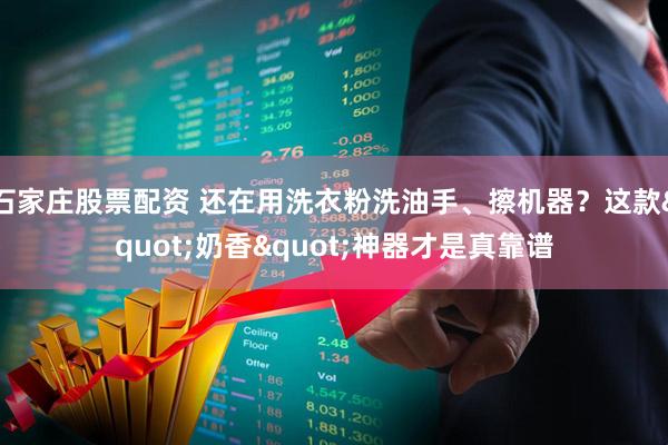 石家庄股票配资 还在用洗衣粉洗油手、擦机器？这款&quot;奶香&quot;神器才是真靠谱