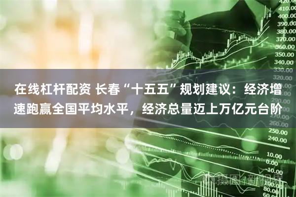 在线杠杆配资 长春“十五五”规划建议：经济增速跑赢全国平均水平，经济总量迈上万亿元台阶