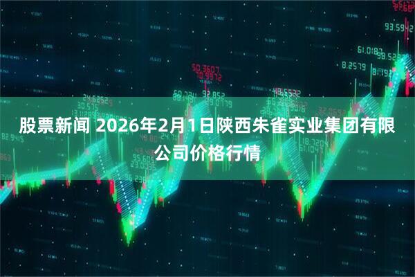 股票新闻 2026年2月1日陕西朱雀实业集团有限公司价格行情