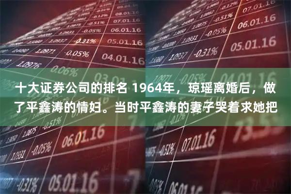 十大证券公司的排名 1964年，琼瑶离婚后，做了平鑫涛的情妇。当时平鑫涛的妻子哭着求她把