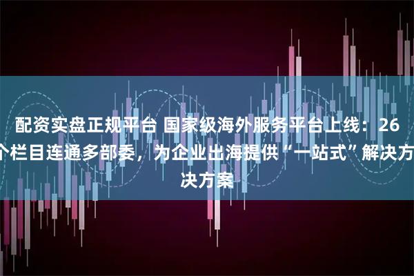 配资实盘正规平台 国家级海外服务平台上线：260个栏目连通多部委，为企业出海提供“一站式”解决方案