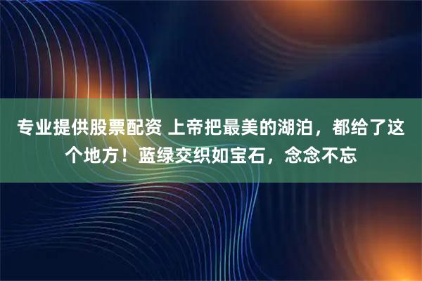 专业提供股票配资 上帝把最美的湖泊，都给了这个地方！蓝绿交织如宝石，念念不忘