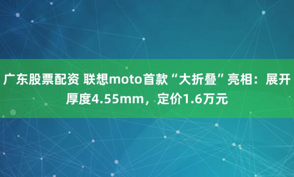 广东股票配资 联想moto首款“大折叠”亮相：展开厚度4.55mm，定价1.6万元