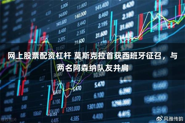 网上股票配资杠杆 莫斯克拉首获西班牙征召，与两名阿森纳队友并肩