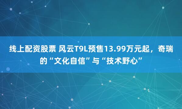 线上配资股票 风云T9L预售13.99万元起，奇瑞的“文化自信”与“技术野心”