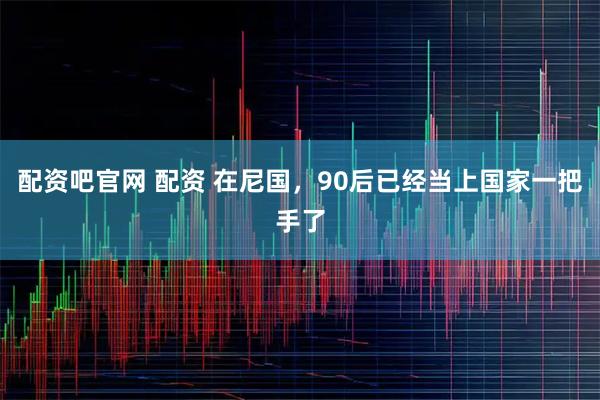 配资吧官网 配资 在尼国，90后已经当上国家一把手了