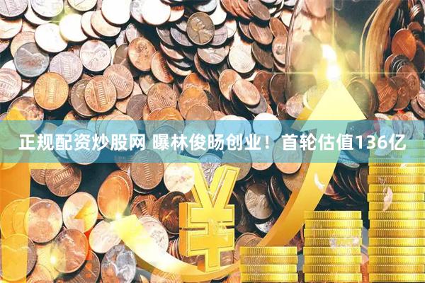 正规配资炒股网 曝林俊旸创业！首轮估值136亿