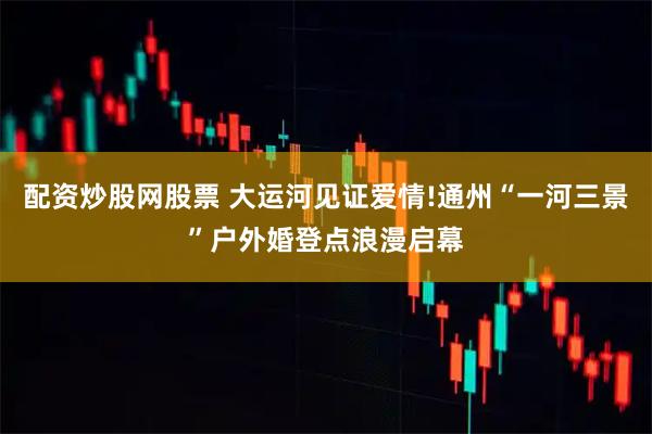 配资炒股网股票 大运河见证爱情!通州“一河三景”户外婚登点浪漫启幕