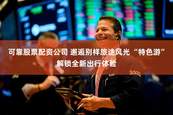 可靠股票配资公司 邂逅别样旅途风光 “特色游”解锁全新出行体验