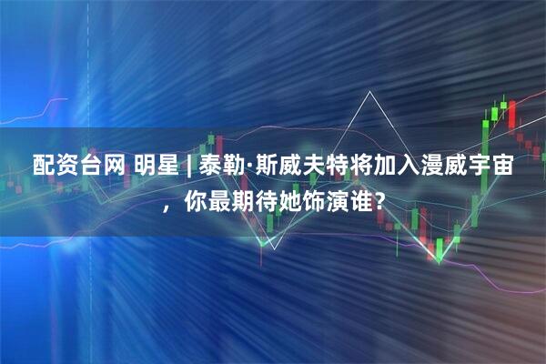 配资台网 明星 | 泰勒·斯威夫特将加入漫威宇宙，你最期待她饰演谁？