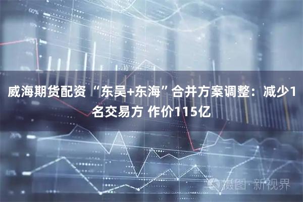 威海期货配资 “东吴+东海”合并方案调整：减少1名交易方 作价115亿