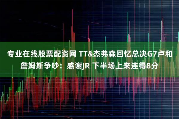 专业在线股票配资网 TT&杰弗森回忆总决G7卢和詹姆斯争吵：感谢JR 下半场上来连得8分