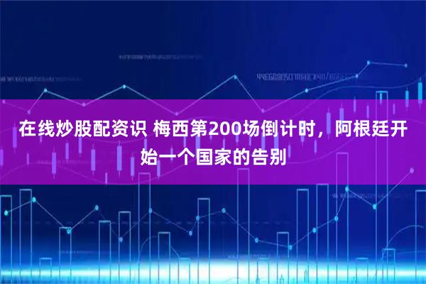 在线炒股配资识 梅西第200场倒计时，阿根廷开始一个国家的告别
