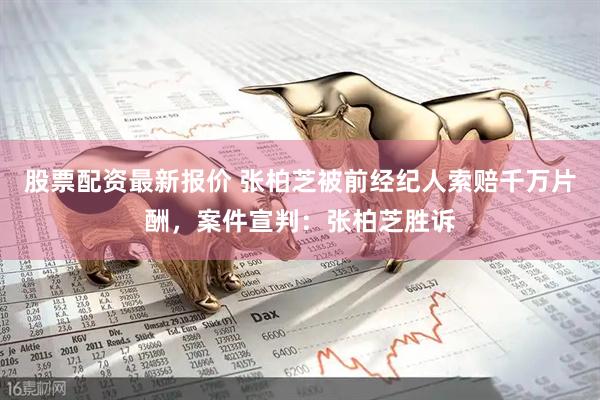 股票配资最新报价 张柏芝被前经纪人索赔千万片酬，案件宣判：张柏芝胜诉