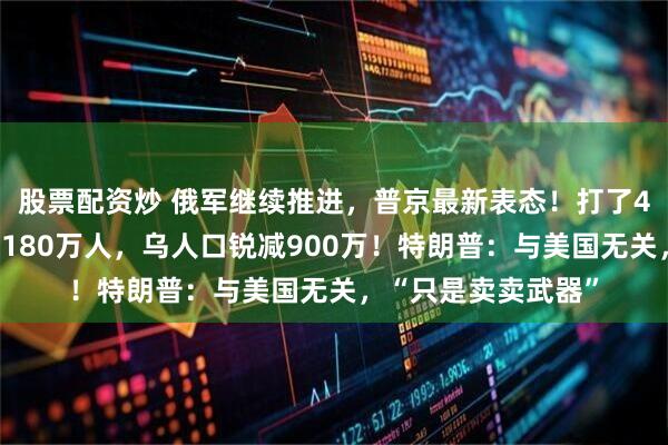 股票配资炒 俄军继续推进，普京最新表态！打了4年多，双方伤亡近180万人，乌人口锐减900万！特朗普：与美国无关，“只是卖卖武器”