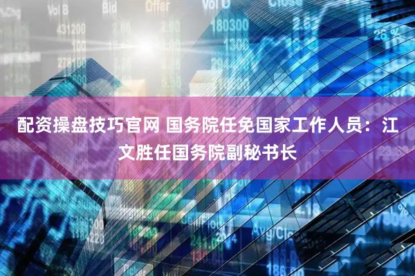 配资操盘技巧官网 国务院任免国家工作人员：江文胜任国务院副秘书长