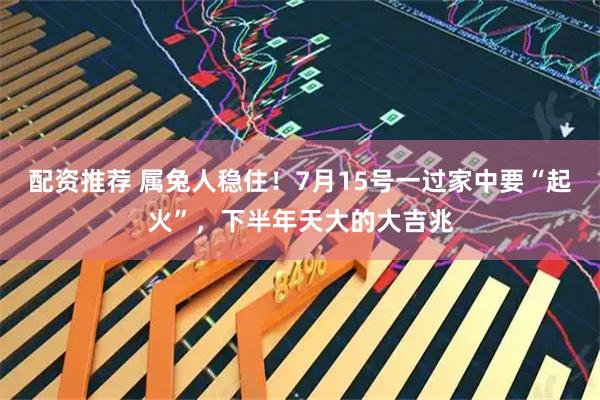 配资推荐 属兔人稳住！7月15号一过家中要“起火”，下半年天大的大吉兆