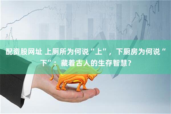 配资股网址 上厕所为何说“上”，下厨房为何说“下”：藏着古人的生存智慧？
