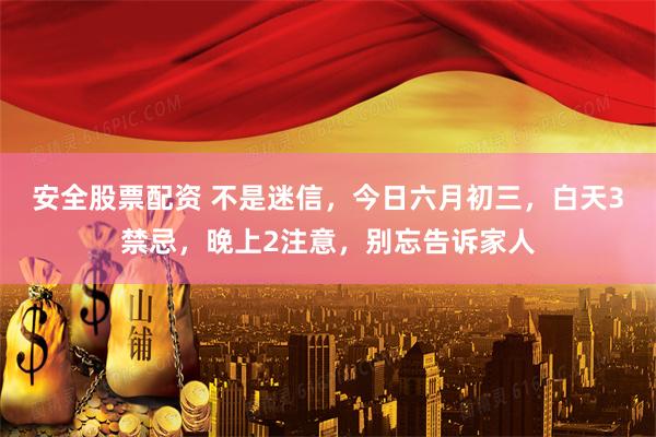 安全股票配资 不是迷信，今日六月初三，白天3禁忌，晚上2注意，别忘告诉家人