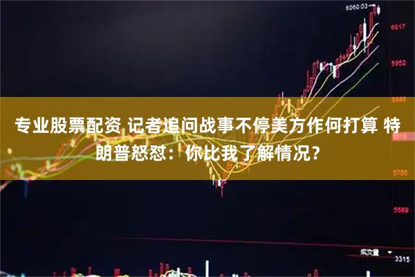 专业股票配资 记者追问战事不停美方作何打算 特朗普怒怼：你比我了解情况？