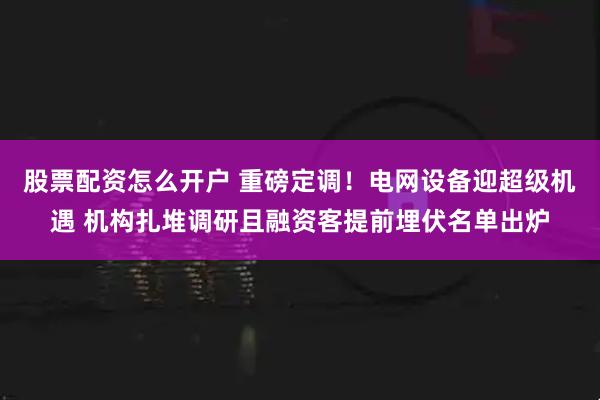 股票配资怎么开户 重磅定调！电网设备迎超级机遇 机构扎堆调研且融资客提前埋伏名单出炉