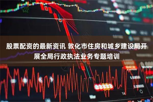 股票配资的最新资讯 敦化市住房和城乡建设局开展全局行政执法业务专题培训