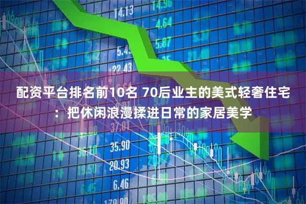 配资平台排名前10名 70后业主的美式轻奢住宅：把休闲浪漫揉进日常的家居美学